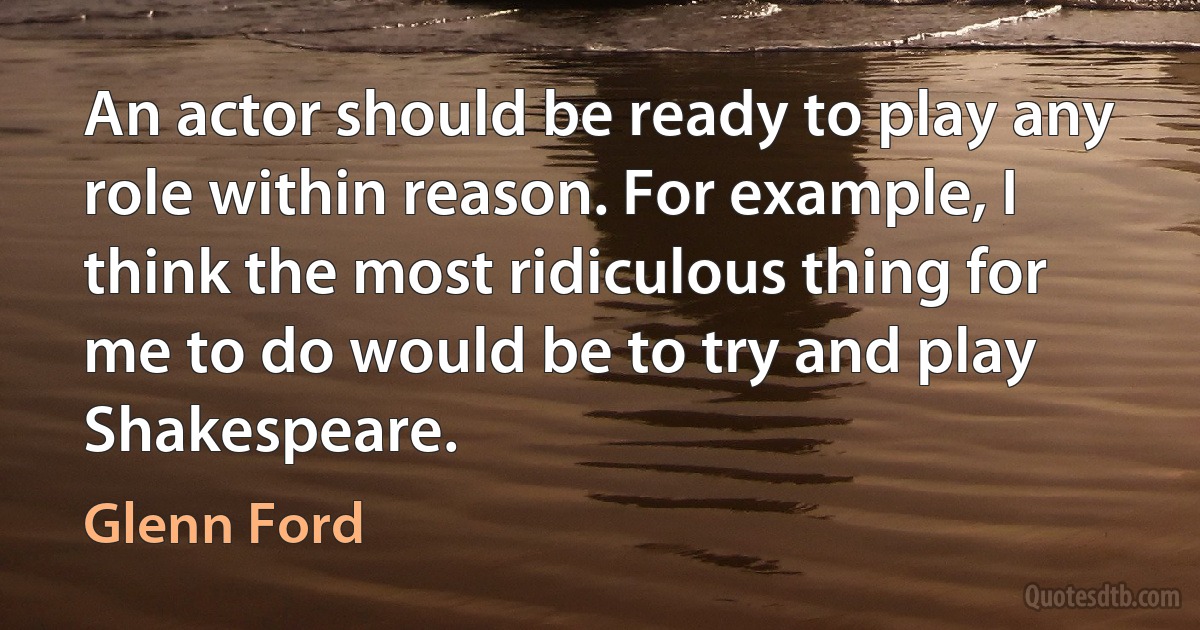 An actor should be ready to play any role within reason. For example, I think the most ridiculous thing for me to do would be to try and play Shakespeare. (Glenn Ford)