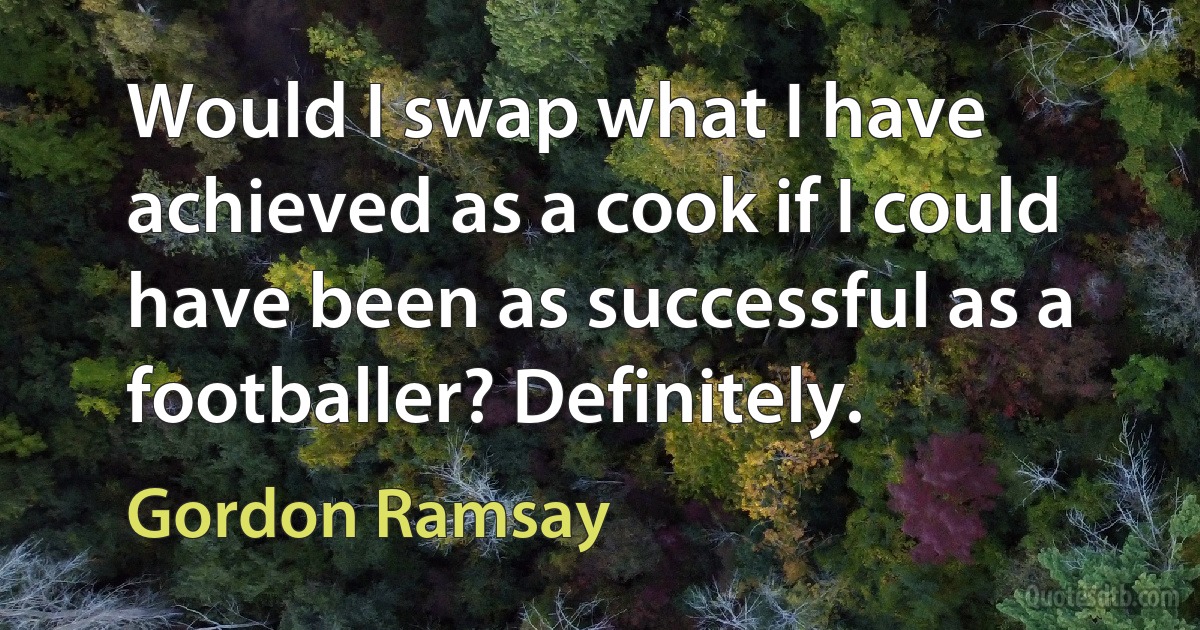 Would I swap what I have achieved as a cook if I could have been as successful as a footballer? Definitely. (Gordon Ramsay)