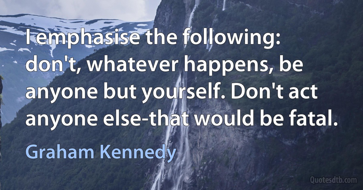 I emphasise the following: don't, whatever happens, be anyone but yourself. Don't act anyone else-that would be fatal. (Graham Kennedy)