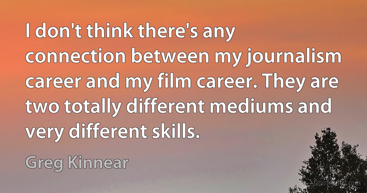 I don't think there's any connection between my journalism career and my film career. They are two totally different mediums and very different skills. (Greg Kinnear)