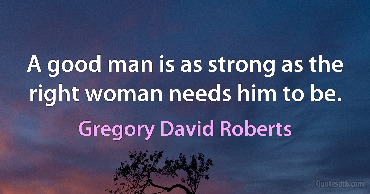 A good man is as strong as the right woman needs him to be. (Gregory David Roberts)