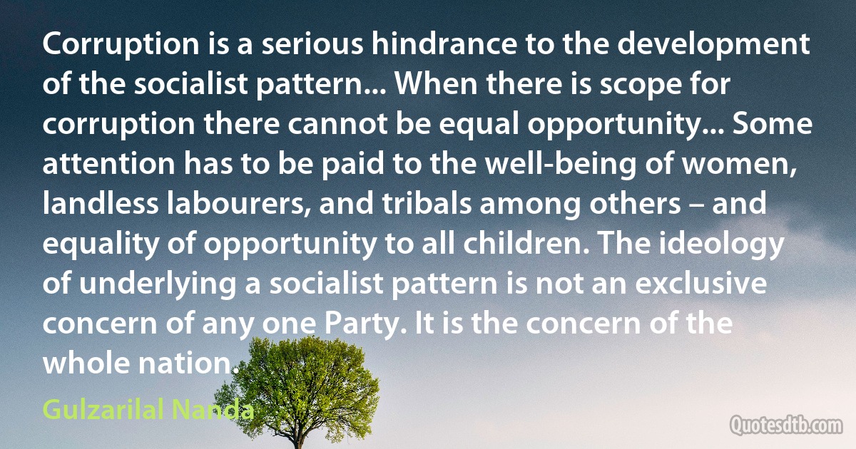 Corruption is a serious hindrance to the development of the socialist pattern... When there is scope for corruption there cannot be equal opportunity... Some attention has to be paid to the well-being of women, landless labourers, and tribals among others – and equality of opportunity to all children. The ideology of underlying a socialist pattern is not an exclusive concern of any one Party. It is the concern of the whole nation. (Gulzarilal Nanda)