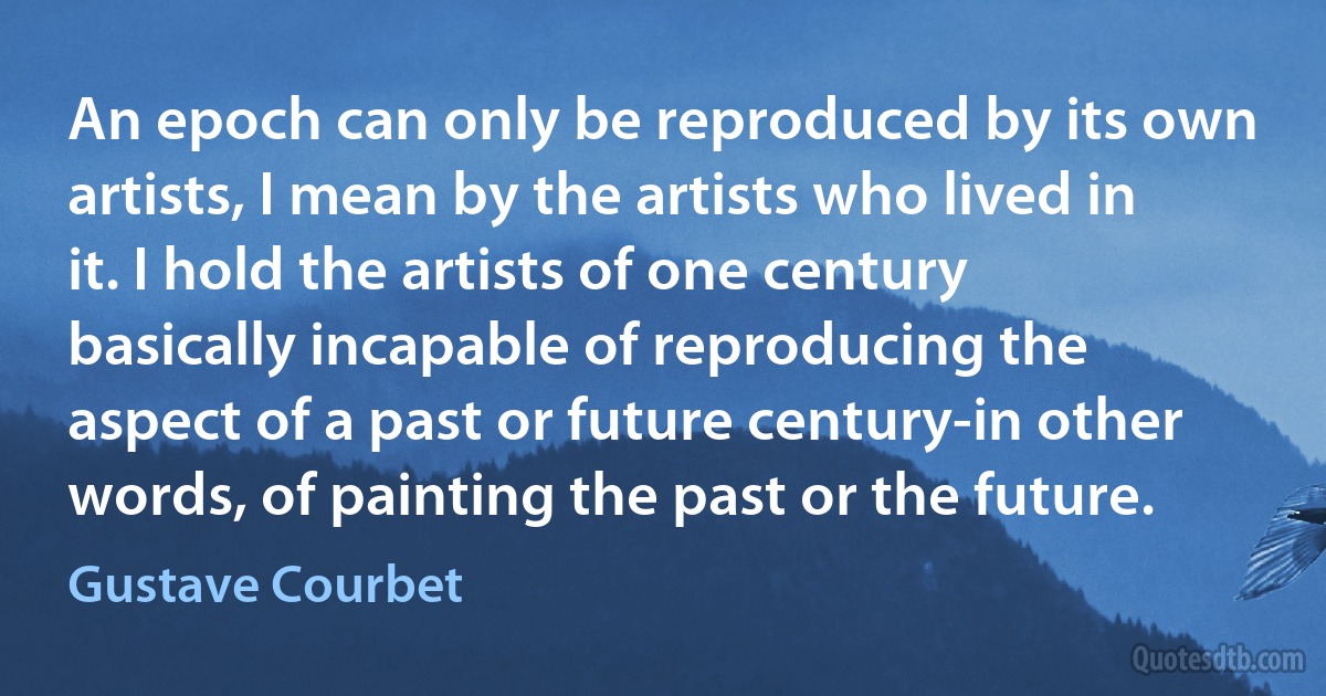 An epoch can only be reproduced by its own artists, I mean by the artists who lived in it. I hold the artists of one century basically incapable of reproducing the aspect of a past or future century-in other words, of painting the past or the future. (Gustave Courbet)