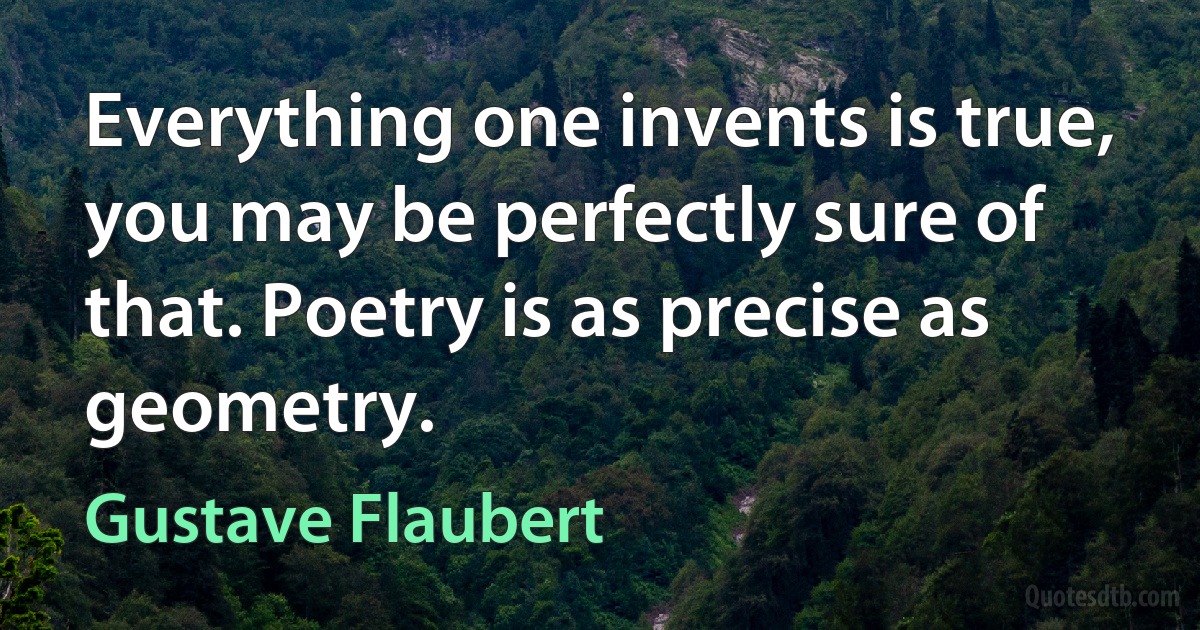 Everything one invents is true, you may be perfectly sure of that. Poetry is as precise as geometry. (Gustave Flaubert)