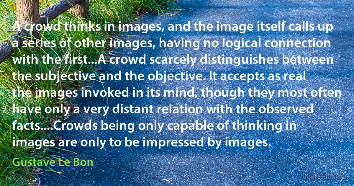 A crowd thinks in images, and the image itself calls up a series of other images, having no logical connection with the first...A crowd scarcely distinguishes between the subjective and the objective. It accepts as real the images invoked in its mind, though they most often have only a very distant relation with the observed facts....Crowds being only capable of thinking in images are only to be impressed by images. (Gustave Le Bon)