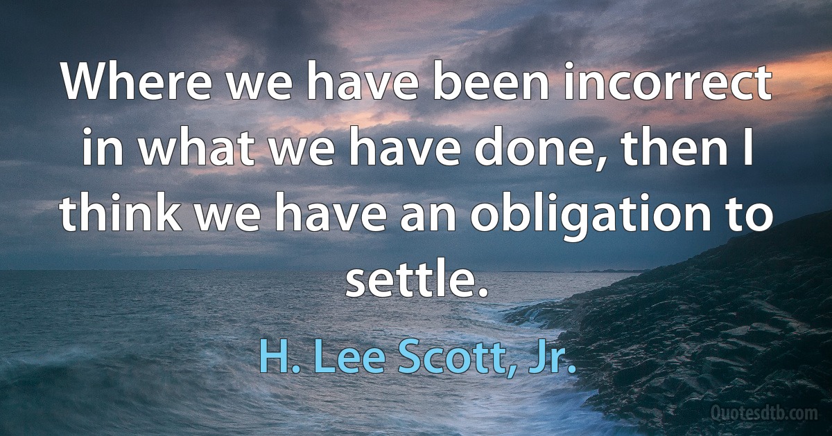 Where we have been incorrect in what we have done, then I think we have an obligation to settle. (H. Lee Scott, Jr.)