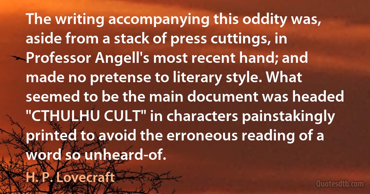 The writing accompanying this oddity was, aside from a stack of press cuttings, in Professor Angell's most recent hand; and made no pretense to literary style. What seemed to be the main document was headed "CTHULHU CULT" in characters painstakingly printed to avoid the erroneous reading of a word so unheard-of. (H. P. Lovecraft)