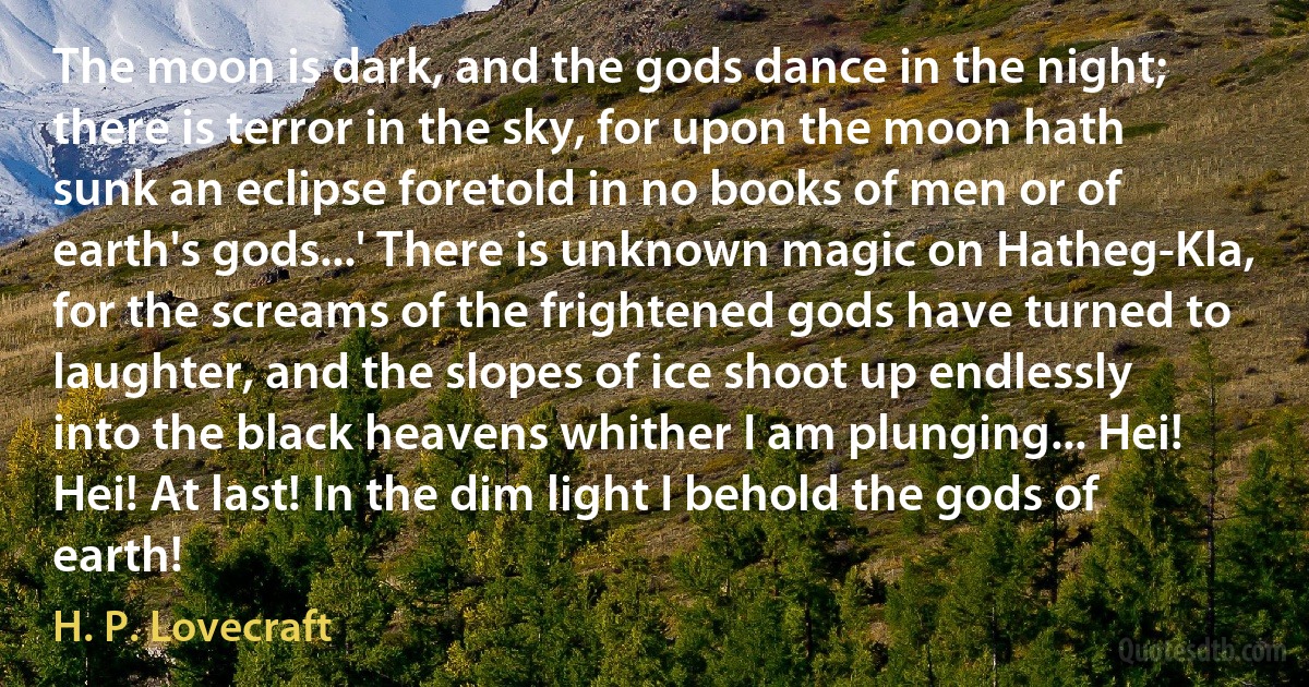 The moon is dark, and the gods dance in the night; there is terror in the sky, for upon the moon hath sunk an eclipse foretold in no books of men or of earth's gods...' There is unknown magic on Hatheg-Kla, for the screams of the frightened gods have turned to laughter, and the slopes of ice shoot up endlessly into the black heavens whither I am plunging... Hei! Hei! At last! In the dim light I behold the gods of earth! (H. P. Lovecraft)