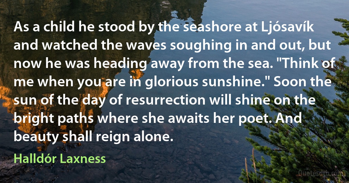 As a child he stood by the seashore at Ljósavík and watched the waves soughing in and out, but now he was heading away from the sea. "Think of me when you are in glorious sunshine." Soon the sun of the day of resurrection will shine on the bright paths where she awaits her poet. And beauty shall reign alone. (Halldór Laxness)