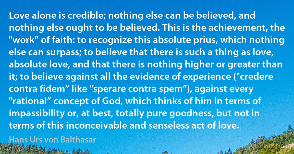 Love alone is credible; nothing else can be believed, and nothing else ought to be believed. This is the achievement, the "work” of faith: to recognize this absolute prius, which nothing else can surpass; to believe that there is such a thing as love, absolute love, and that there is nothing higher or greater than it; to believe against all the evidence of experience ("credere contra fidem” like "sperare contra spem”), against every "rational” concept of God, which thinks of him in terms of impassibility or, at best, totally pure goodness, but not in terms of this inconceivable and senseless act of love. (Hans Urs von Balthasar)