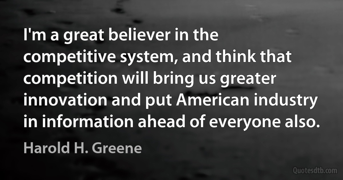 I'm a great believer in the competitive system, and think that competition will bring us greater innovation and put American industry in information ahead of everyone also. (Harold H. Greene)