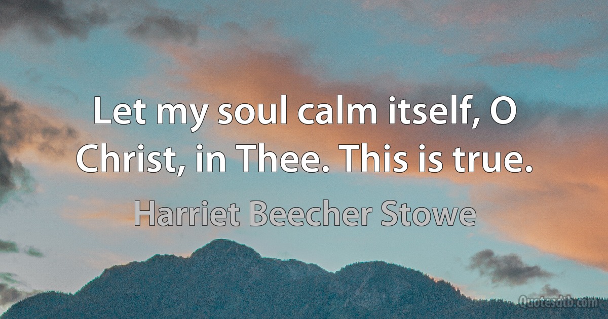 Let my soul calm itself, O Christ, in Thee. This is true. (Harriet Beecher Stowe)