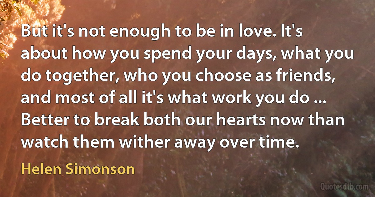 But it's not enough to be in love. It's about how you spend your days, what you do together, who you choose as friends, and most of all it's what work you do ... Better to break both our hearts now than watch them wither away over time. (Helen Simonson)