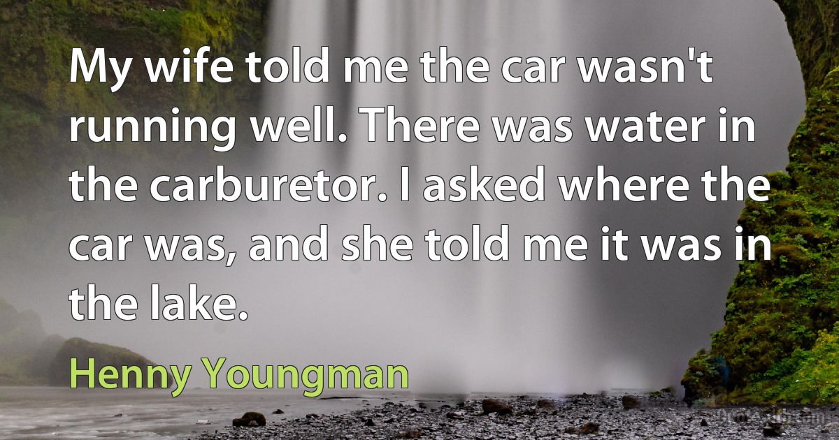 My wife told me the car wasn't running well. There was water in the carburetor. I asked where the car was, and she told me it was in the lake. (Henny Youngman)