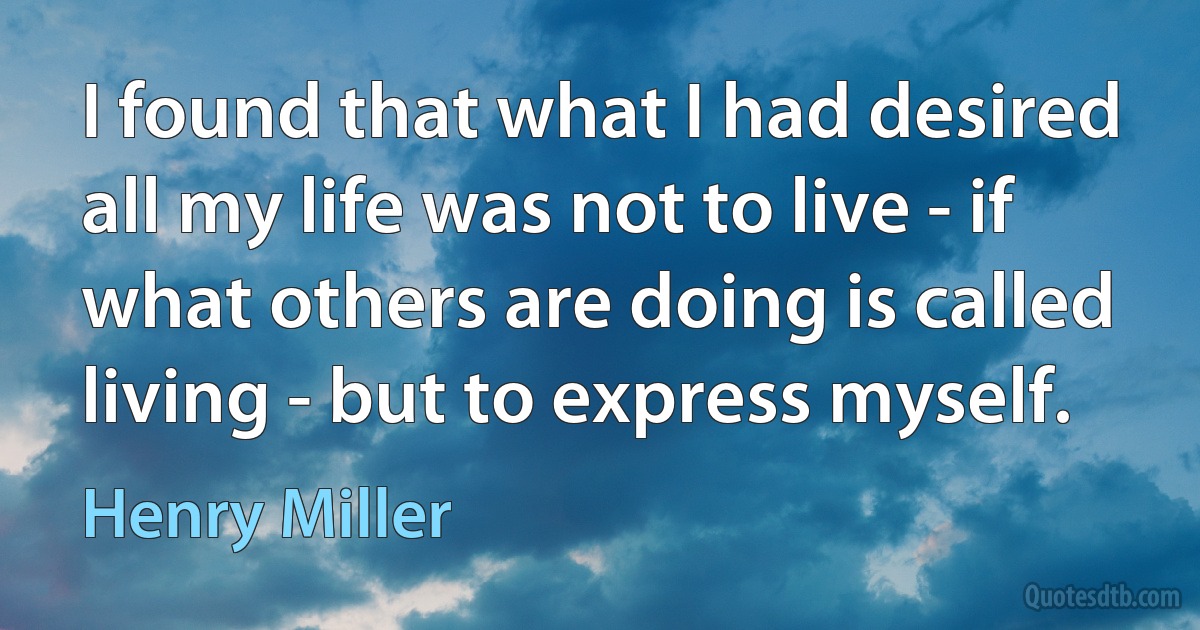 I found that what I had desired all my life was not to live - if what others are doing is called living - but to express myself. (Henry Miller)