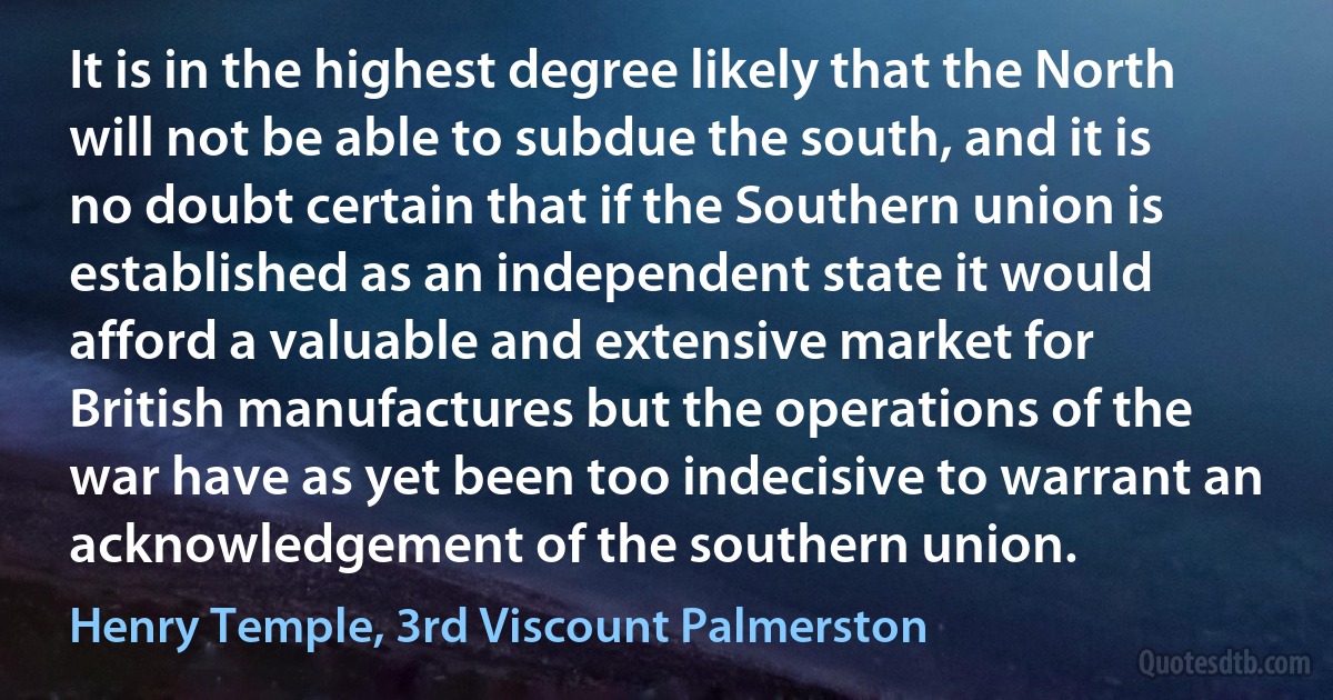 It is in the highest degree likely that the North will not be able to subdue the south, and it is no doubt certain that if the Southern union is established as an independent state it would afford a valuable and extensive market for British manufactures but the operations of the war have as yet been too indecisive to warrant an acknowledgement of the southern union. (Henry Temple, 3rd Viscount Palmerston)