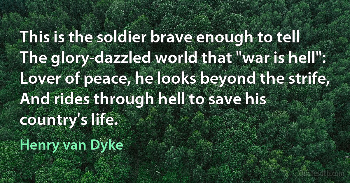 This is the soldier brave enough to tell
The glory-dazzled world that "war is hell":
Lover of peace, he looks beyond the strife,
And rides through hell to save his country's life. (Henry van Dyke)