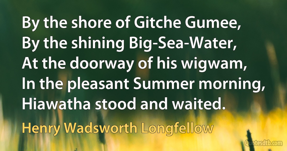 By the shore of Gitche Gumee,
By the shining Big-Sea-Water,
At the doorway of his wigwam,
In the pleasant Summer morning,
Hiawatha stood and waited. (Henry Wadsworth Longfellow)