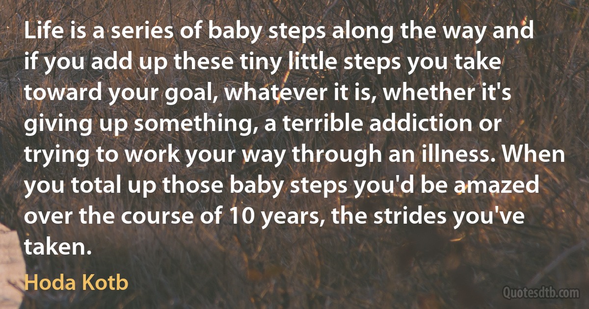 Life is a series of baby steps along the way and if you add up these tiny little steps you take toward your goal, whatever it is, whether it's giving up something, a terrible addiction or trying to work your way through an illness. When you total up those baby steps you'd be amazed over the course of 10 years, the strides you've taken. (Hoda Kotb)