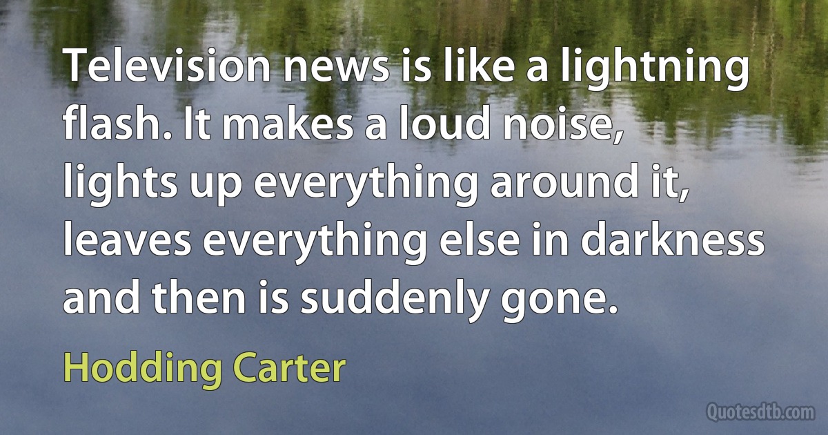 Television news is like a lightning flash. It makes a loud noise, lights up everything around it, leaves everything else in darkness and then is suddenly gone. (Hodding Carter)