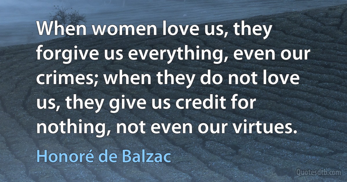 When women love us, they forgive us everything, even our crimes; when they do not love us, they give us credit for nothing, not even our virtues. (Honoré de Balzac)