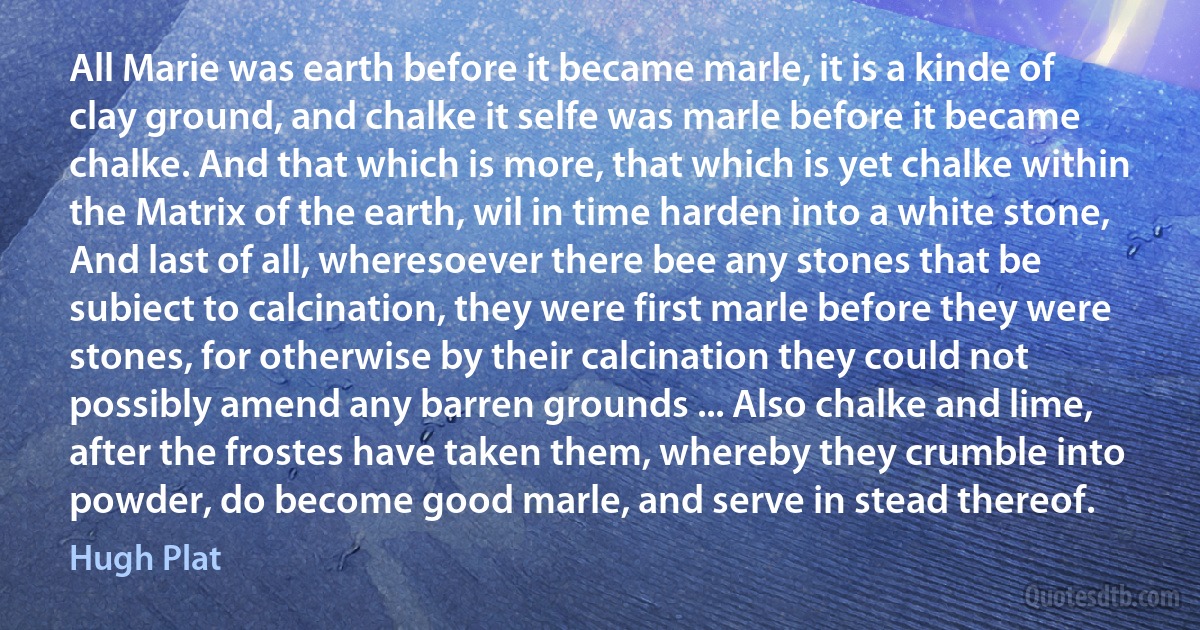 All Marie was earth before it became marle, it is a kinde of clay ground, and chalke it selfe was marle before it became chalke. And that which is more, that which is yet chalke within the Matrix of the earth, wil in time harden into a white stone, And last of all, wheresoever there bee any stones that be subiect to calcination, they were first marle before they were stones, for otherwise by their calcination they could not possibly amend any barren grounds ... Also chalke and lime, after the frostes have taken them, whereby they crumble into powder, do become good marle, and serve in stead thereof. (Hugh Plat)