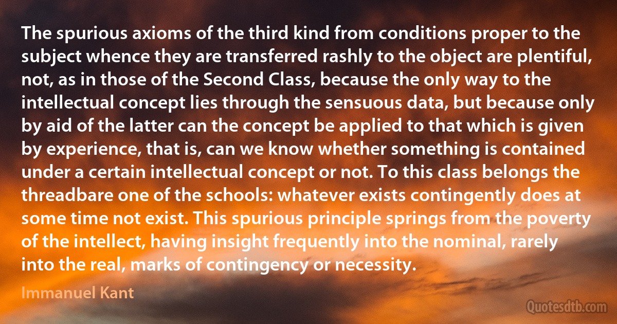 The spurious axioms of the third kind from conditions proper to the subject whence they are transferred rashly to the object are plentiful, not, as in those of the Second Class, because the only way to the intellectual concept lies through the sensuous data, but because only by aid of the latter can the concept be applied to that which is given by experience, that is, can we know whether something is contained under a certain intellectual concept or not. To this class belongs the threadbare one of the schools: whatever exists contingently does at some time not exist. This spurious principle springs from the poverty of the intellect, having insight frequently into the nominal, rarely into the real, marks of contingency or necessity. (Immanuel Kant)