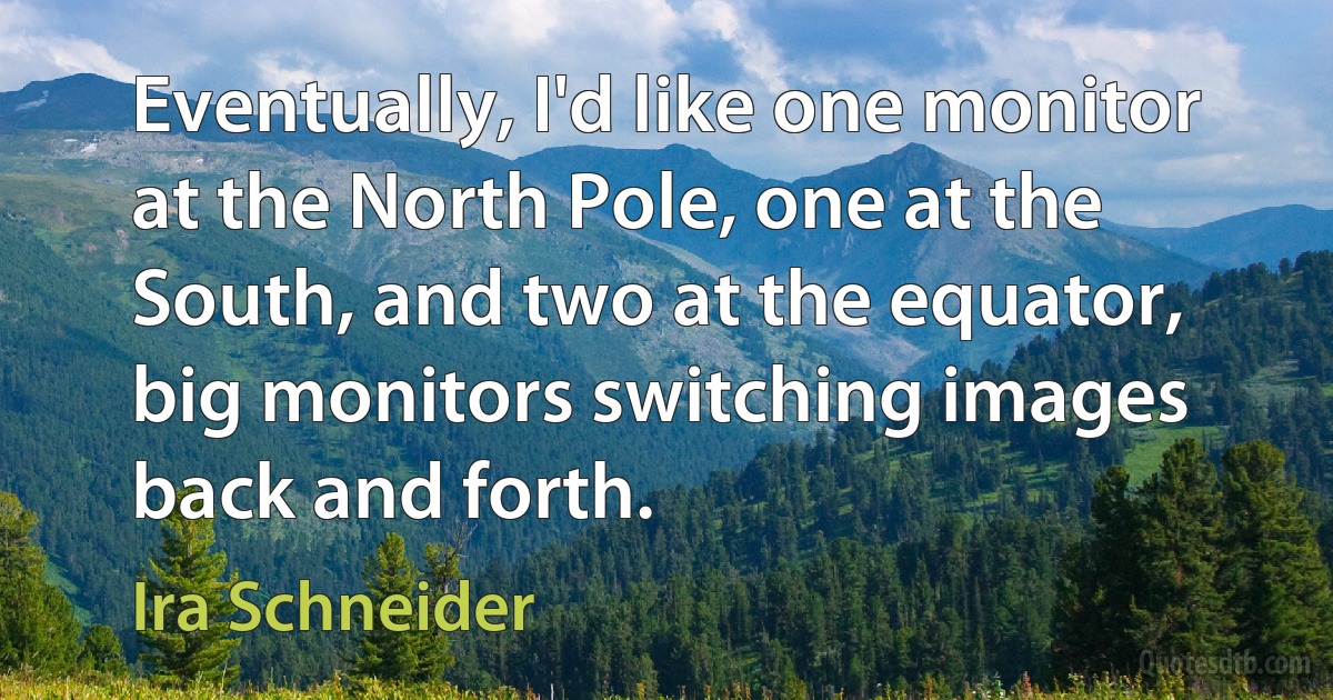 Eventually, I'd like one monitor at the North Pole, one at the South, and two at the equator, big monitors switching images back and forth. (Ira Schneider)