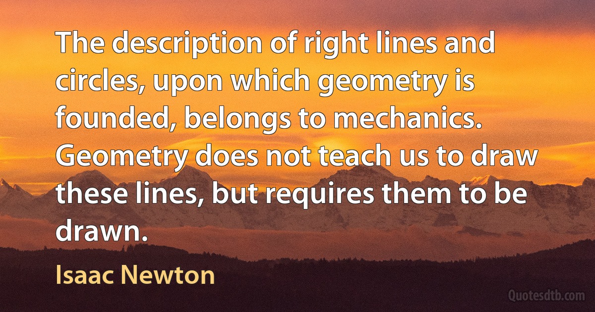 The description of right lines and circles, upon which geometry is founded, belongs to mechanics. Geometry does not teach us to draw these lines, but requires them to be drawn. (Isaac Newton)