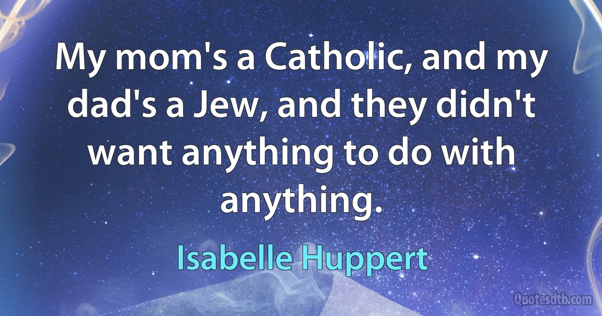 My mom's a Catholic, and my dad's a Jew, and they didn't want anything to do with anything. (Isabelle Huppert)