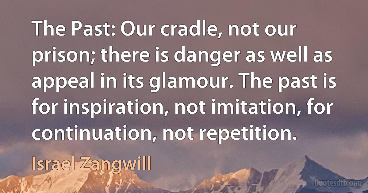 The Past: Our cradle, not our prison; there is danger as well as appeal in its glamour. The past is for inspiration, not imitation, for continuation, not repetition. (Israel Zangwill)