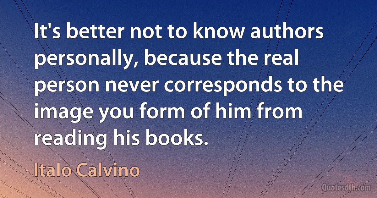 It's better not to know authors personally, because the real person never corresponds to the image you form of him from reading his books. (Italo Calvino)