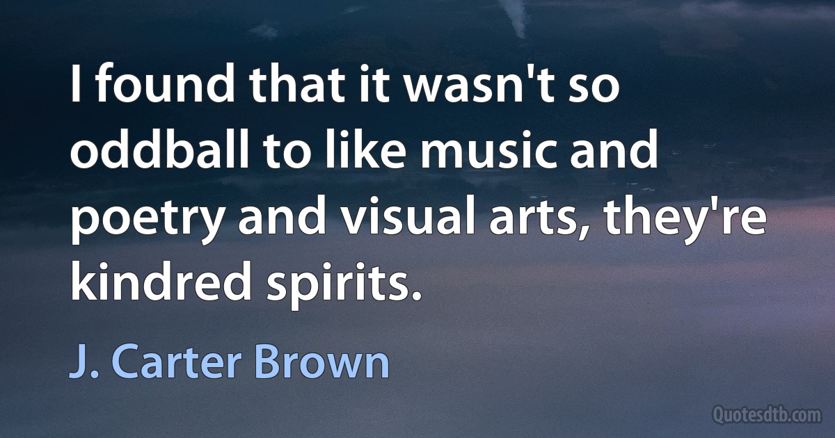 I found that it wasn't so oddball to like music and poetry and visual arts, they're kindred spirits. (J. Carter Brown)