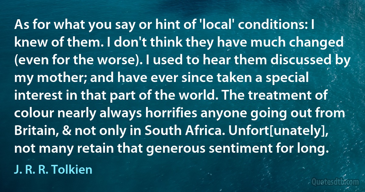 As for what you say or hint of 'local' conditions: I knew of them. I don't think they have much changed (even for the worse). I used to hear them discussed by my mother; and have ever since taken a special interest in that part of the world. The treatment of colour nearly always horrifies anyone going out from Britain, & not only in South Africa. Unfort[unately], not many retain that generous sentiment for long. (J. R. R. Tolkien)