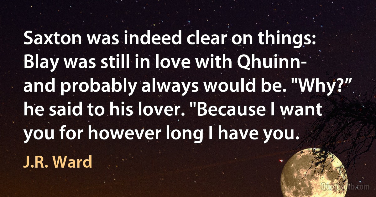 Saxton was indeed clear on things: Blay was still in love with Qhuinn- and probably always would be. "Why?” he said to his lover. "Because I want you for however long I have you. (J.R. Ward)