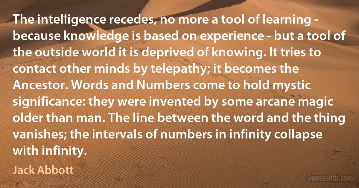 The intelligence recedes, no more a tool of learning - because knowledge is based on experience - but a tool of the outside world it is deprived of knowing. It tries to contact other minds by telepathy; it becomes the Ancestor. Words and Numbers come to hold mystic significance: they were invented by some arcane magic older than man. The line between the word and the thing vanishes; the intervals of numbers in infinity collapse with infinity. (Jack Abbott)