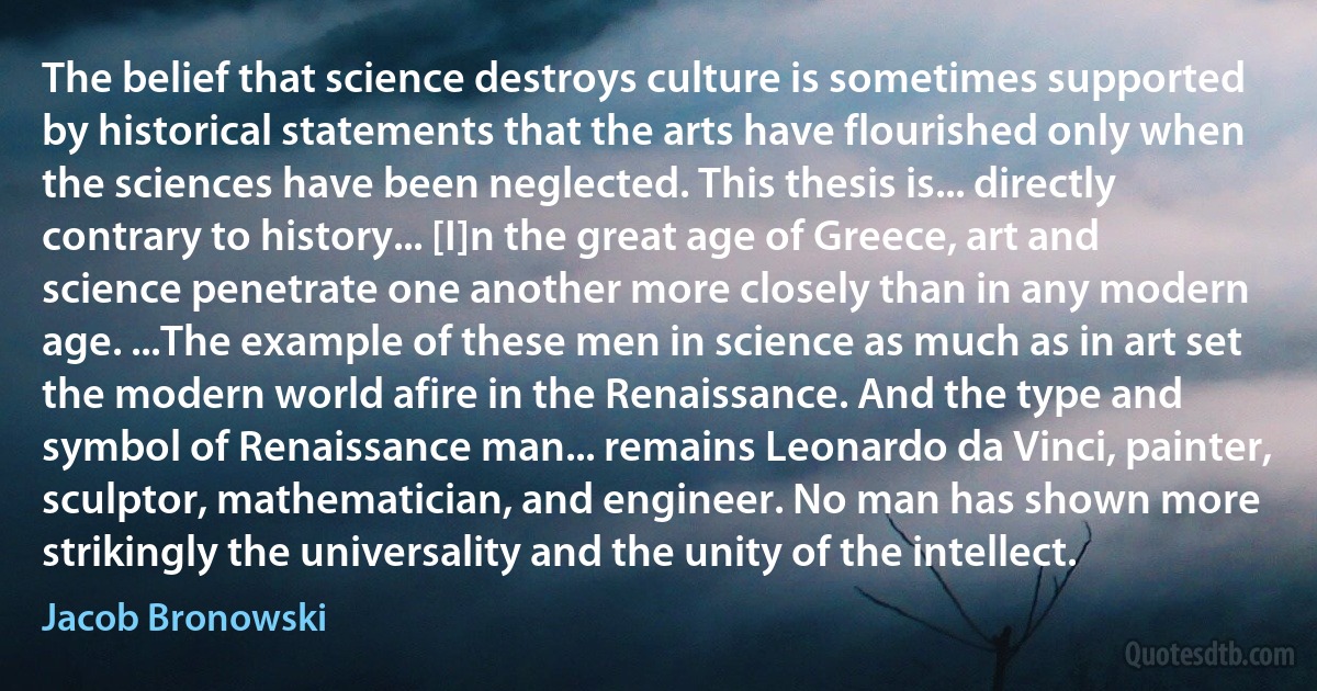 The belief that science destroys culture is sometimes supported by historical statements that the arts have flourished only when the sciences have been neglected. This thesis is... directly contrary to history... [I]n the great age of Greece, art and science penetrate one another more closely than in any modern age. ...The example of these men in science as much as in art set the modern world afire in the Renaissance. And the type and symbol of Renaissance man... remains Leonardo da Vinci, painter, sculptor, mathematician, and engineer. No man has shown more strikingly the universality and the unity of the intellect. (Jacob Bronowski)