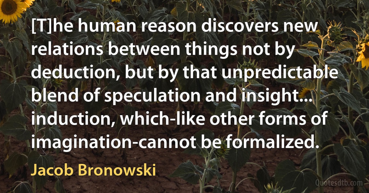 [T]he human reason discovers new relations between things not by deduction, but by that unpredictable blend of speculation and insight... induction, which-like other forms of imagination-cannot be formalized. (Jacob Bronowski)