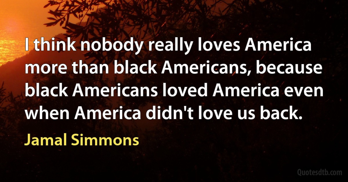 I think nobody really loves America more than black Americans, because black Americans loved America even when America didn't love us back. (Jamal Simmons)