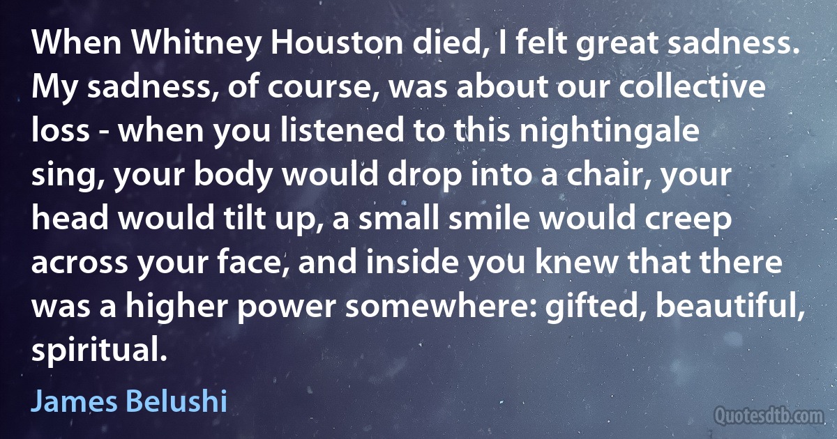 When Whitney Houston died, I felt great sadness. My sadness, of course, was about our collective loss - when you listened to this nightingale sing, your body would drop into a chair, your head would tilt up, a small smile would creep across your face, and inside you knew that there was a higher power somewhere: gifted, beautiful, spiritual. (James Belushi)