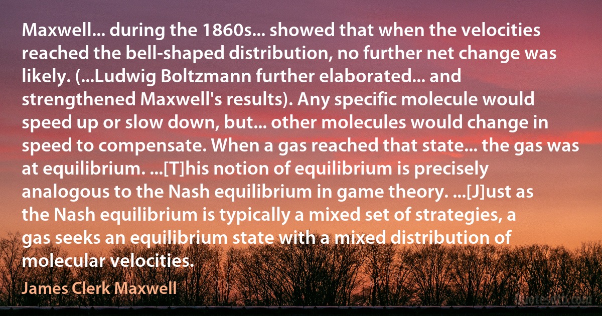 Maxwell... during the 1860s... showed that when the velocities reached the bell-shaped distribution, no further net change was likely. (...Ludwig Boltzmann further elaborated... and strengthened Maxwell's results). Any specific molecule would speed up or slow down, but... other molecules would change in speed to compensate. When a gas reached that state... the gas was at equilibrium. ...[T]his notion of equilibrium is precisely analogous to the Nash equilibrium in game theory. ...[J]ust as the Nash equilibrium is typically a mixed set of strategies, a gas seeks an equilibrium state with a mixed distribution of molecular velocities. (James Clerk Maxwell)