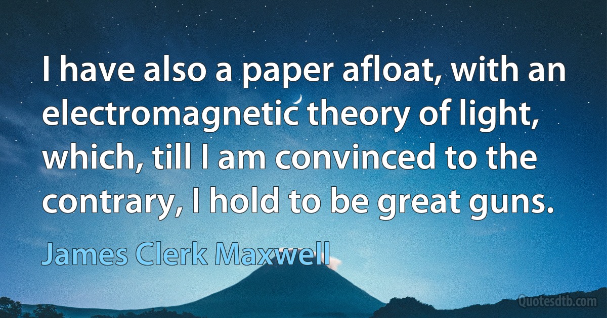 I have also a paper afloat, with an electromagnetic theory of light, which, till I am convinced to the contrary, I hold to be great guns. (James Clerk Maxwell)