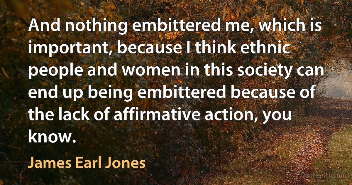 And nothing embittered me, which is important, because I think ethnic people and women in this society can end up being embittered because of the lack of affirmative action, you know. (James Earl Jones)