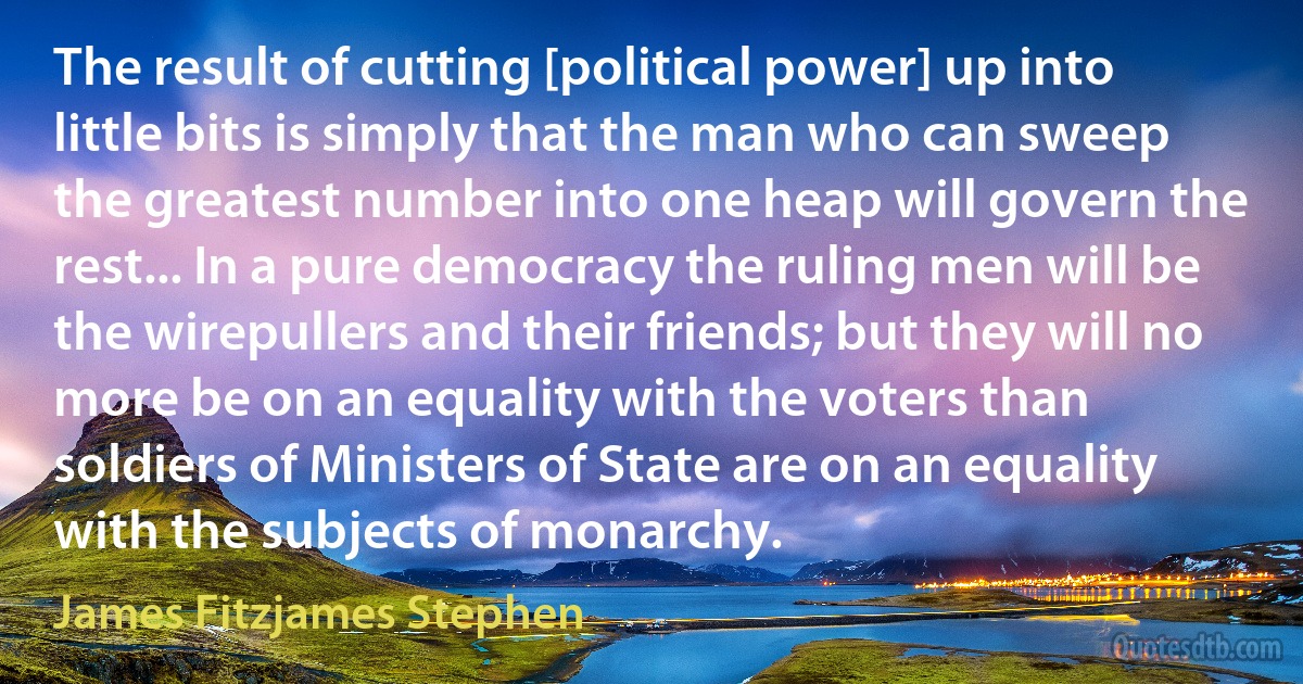 The result of cutting [political power] up into little bits is simply that the man who can sweep the greatest number into one heap will govern the rest... In a pure democracy the ruling men will be the wirepullers and their friends; but they will no more be on an equality with the voters than soldiers of Ministers of State are on an equality with the subjects of monarchy. (James Fitzjames Stephen)