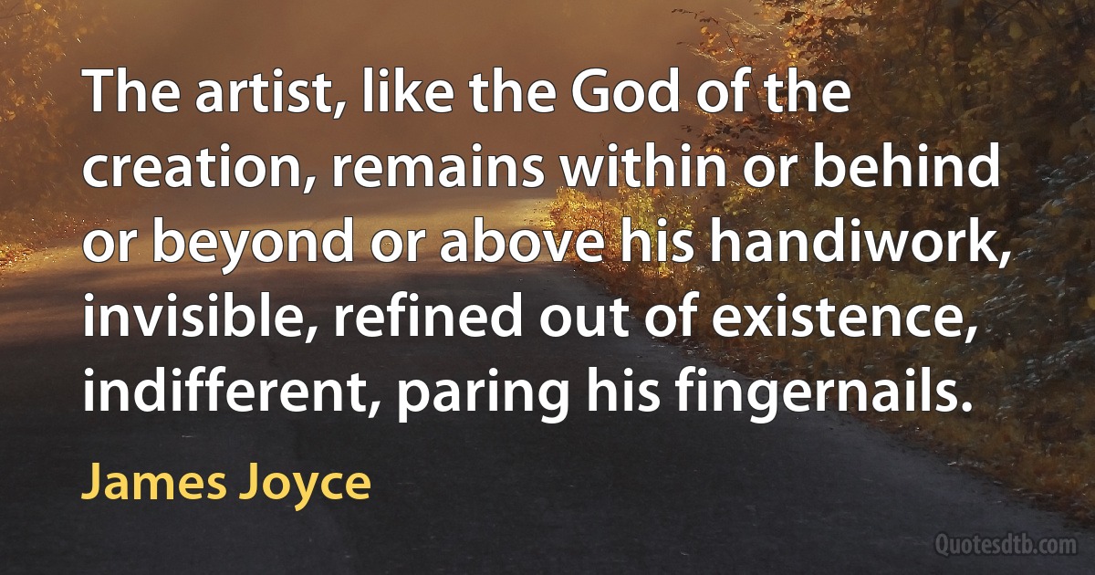 The artist, like the God of the creation, remains within or behind or beyond or above his handiwork, invisible, refined out of existence, indifferent, paring his fingernails. (James Joyce)