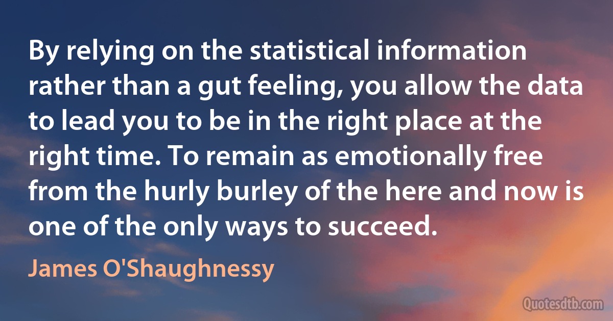 By relying on the statistical information rather than a gut feeling, you allow the data to lead you to be in the right place at the right time. To remain as emotionally free from the hurly burley of the here and now is one of the only ways to succeed. (James O'Shaughnessy)