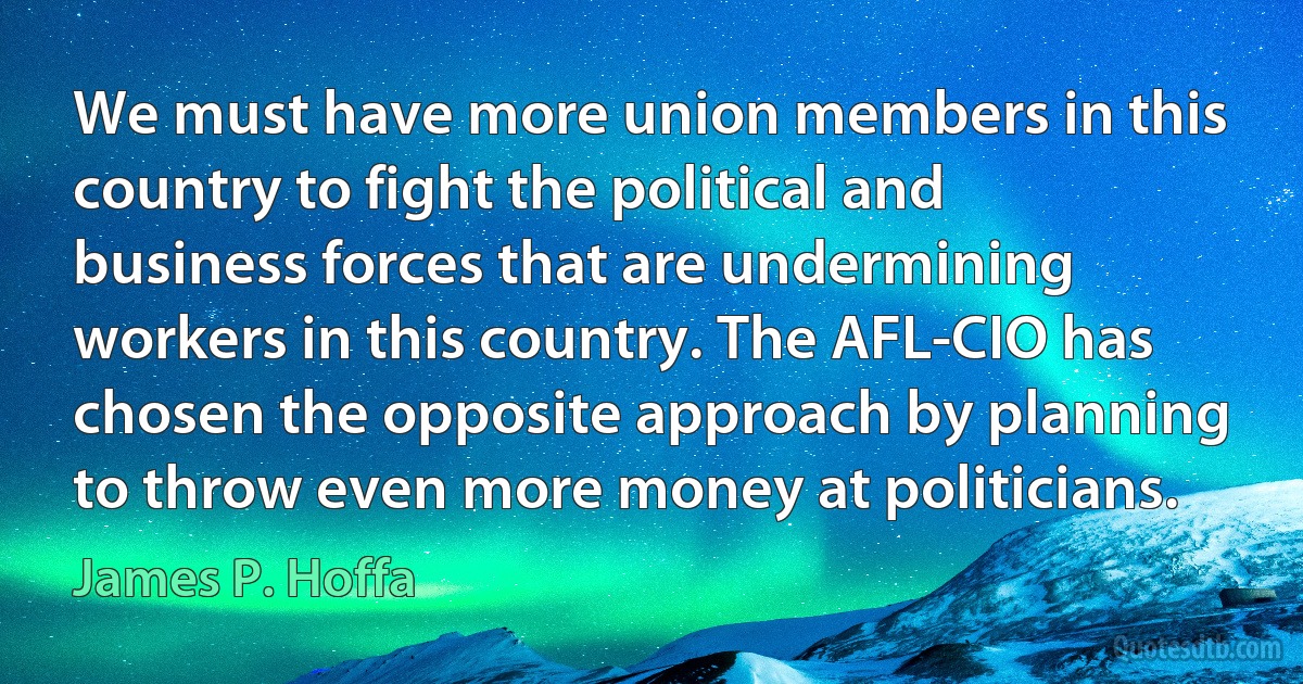 We must have more union members in this country to fight the political and business forces that are undermining workers in this country. The AFL-CIO has chosen the opposite approach by planning to throw even more money at politicians. (James P. Hoffa)