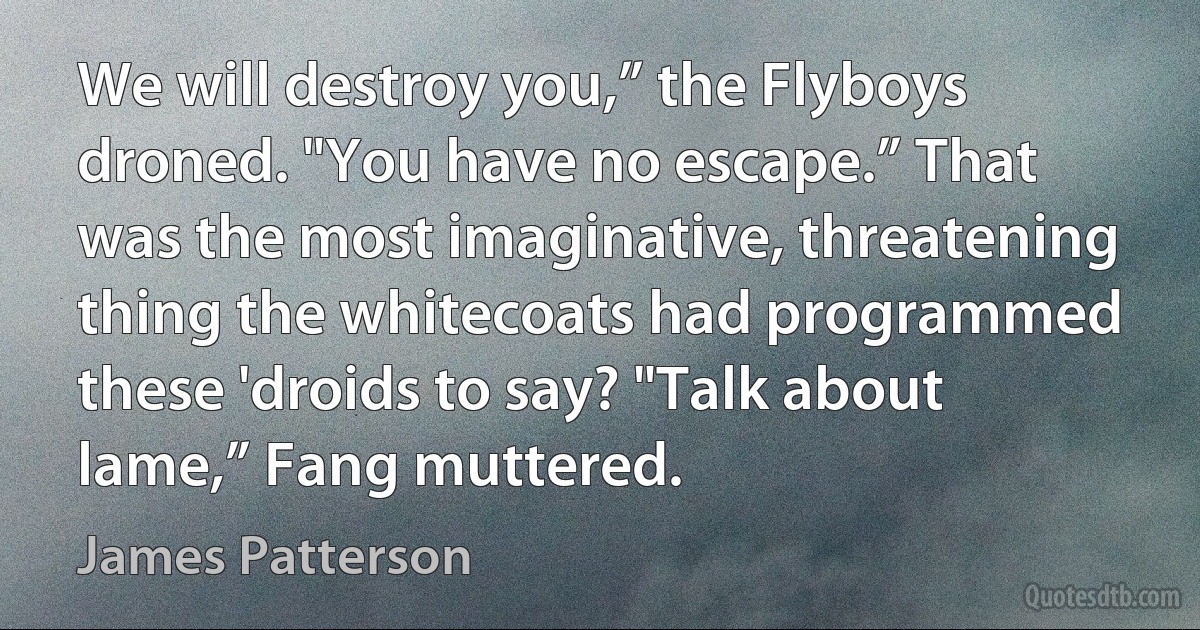 We will destroy you,” the Flyboys droned. "You have no escape.” That was the most imaginative, threatening thing the whitecoats had programmed these 'droids to say? "Talk about lame,” Fang muttered. (James Patterson)