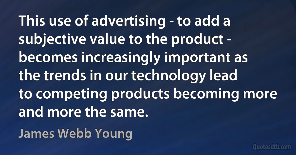 This use of advertising - to add a subjective value to the product - becomes increasingly important as the trends in our technology lead to competing products becoming more and more the same. (James Webb Young)