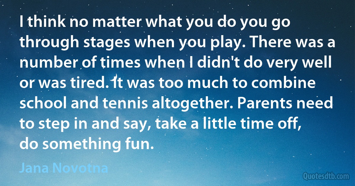 I think no matter what you do you go through stages when you play. There was a number of times when I didn't do very well or was tired. It was too much to combine school and tennis altogether. Parents need to step in and say, take a little time off, do something fun. (Jana Novotna)